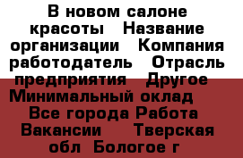 В новом салоне красоты › Название организации ­ Компания-работодатель › Отрасль предприятия ­ Другое › Минимальный оклад ­ 1 - Все города Работа » Вакансии   . Тверская обл.,Бологое г.